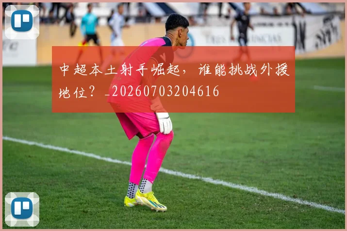 中超本土射手崛起,谁能挑战外援地位?_20260703204616