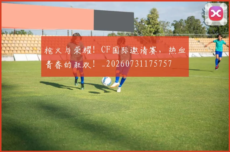 枪火与荣耀!CF国际邀请赛,热血青春的狂欢!_20260731175757