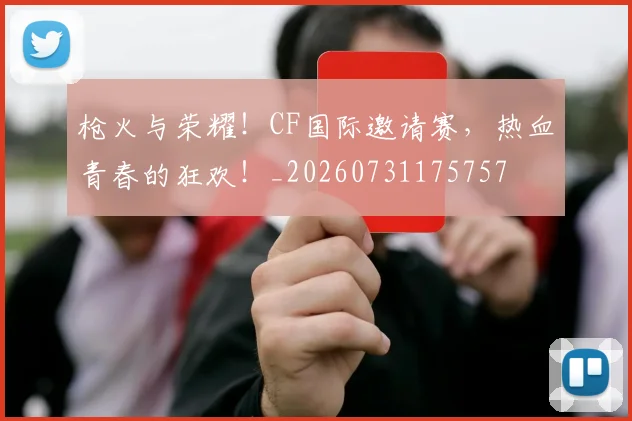 枪火与荣耀!CF国际邀请赛,热血青春的狂欢!_20260731175757