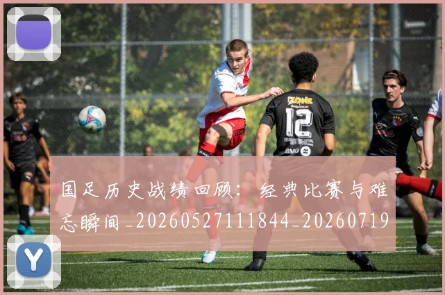 国足历史战绩回顾：经典比赛与难忘瞬间_20260527111844_20260719162606