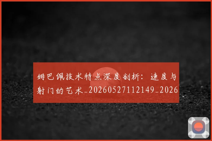 姆巴佩技术特点深度剖析:速度与射门的艺术_20260527112149_20260703231710